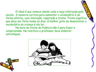 O ideal é que comece desde cedo e seja reforçado pela
escola. A maneira correta para aumentar o vocabulário é de
forma afetiva, com interação, repetição e treino. Treino significa
que deve ser feita todos os dias. O melhor jeito de desenvolver o
vocabulário da criança é ela ler.
        Na hora do treino da fluência não é para fazer a
compreensão. Na releitura o professor deve elaborar
estratégias.
 