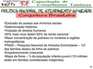 •Exclusão do acesso aos mínimos sociais
•Determinação histórica
•Violação de direitos humanos
•20% mais ricos detém 65% da renda nacional
•Maior concentração de pobreza no nordeste e regiões
metropolitanas
•PNAD – Pesquisa Nacional de Amostra Domiciliares – 1/3
das famílias abaixo da linha da pobreza
•Empobrecimento crescente
•Mapa da fome – ¼ da população infanto-juvenil (15 milhões
estão em famílias consideradas indigentes)
10

 