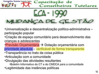 •Universalização e descentralização político-administrativa –
participação popular
•Criação de espaço comunitário para desenvolvimento das
crianças e adolescentes
•Previsão Orçamentária  Dotação orçamentária com
prioridade absoluta – verificável de forma transparente
•Transparência no trato da coisa pública
•Articulação com a comunidade
•Divulgação das atividades resultantes
•Boletim Informativo do CT e do CMDCA para a comunidade

•Legitimidade das instâncias políticas
15

 