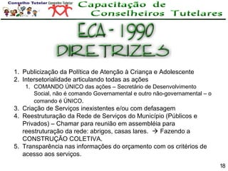1. Publicização da Política de Atenção à Criança e Adolescente
2. Intersetorialidade articulando todas as ações
1. COMANDO ÚNICO das ações – Secretário de Desenvolvimento
Social, não é comando Governamental e outro não-governamental – o
comando é ÚNICO.

3. Criação de Serviços inexistentes e/ou com defasagem
4. Reestruturação da Rede de Serviços do Município (Públicos e
Privados) – Chamar para reunião em assembléia para
reestruturação da rede: abrigos, casas lares.  Fazendo a
CONSTRUÇÃO COLETIVA.
5. Transparência nas informações do orçamento com os critérios de
acesso aos serviços.
18

 