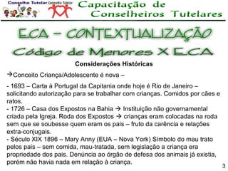 Considerações Históricas
Conceito Criança/Adolescente é nova –
- 1693 – Carta à Portugal da Capitania onde hoje é Rio de Janeiro –
solicitando autorização para se trabalhar com crianças. Comidos por cães e
ratos.
- 1726 – Casa dos Expostos na Bahia  Instituição não governamental
criada pela Igreja. Roda dos Expostos  crianças eram colocadas na roda
sem que se soubesse quem eram os pais – fruto da carência e relações
extra-conjugais.
- Século XIX 1896 – Mary Anny (EUA – Nova York) Símbolo do mau trato
pelos pais – sem comida, mau-tratada, sem legislação a criança era
propriedade dos pais. Denúncia ao órgão de defesa dos animais já existia,
porém não havia nada em relação à criança.

3

 