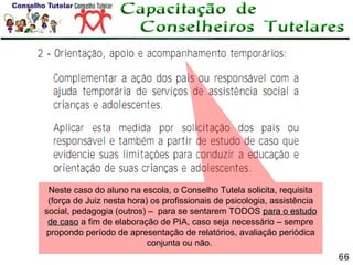 Neste caso do aluno na escola, o Conselho Tutela solicita, requisita
(força de Juiz nesta hora) os profissionais de psicologia, assistência
social, pedagogia (outros) – para se sentarem TODOS para o estudo
de caso a fim de elaboração de PIA, caso seja necessário – sempre
propondo período de apresentação de relatórios, avaliação periódica
conjunta ou não.
66

 