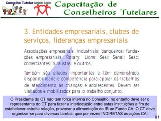 O Presidente do CT não tem força interna no Conselho, no entanto deve ser o
representante do CT para fazer a interlocução entre estas instituições a fim de
estabelecer estreita relação, provocar a alimentação do IR ao Fundo CA. O CT deve
organizar-se para diversas tarefas, que por vezes INDIRETAS às ações CA.

91

 