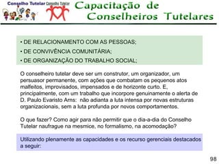• DE RELACIONAMENTO COM AS PESSOAS;
• DE CONVIVÊNCIA COMUNITÁRIA;
• DE ORGANIZAÇÃO DO TRABALHO SOCIAL;
O conselheiro tutelar deve ser um construtor, um organizador, um
persuasor permanente, com ações que combatam os pequenos atos
malfeitos, improvisados, impensados e de horizonte curto. E,
principalmente, com um trabalho que incorpore genuinamente o alerta de
D. Paulo Evaristo Arns: não adianta a luta intensa por novas estruturas
organizacionais, sem a luta profunda por novos comportamentos.
O que fazer? Como agir para não permitir que o dia-a-dia do Conselho
Tutelar naufrague na mesmice, no formalismo, na acomodação?
Utilizando plenamente as capacidades e os recurso gerenciais destacados
a seguir:
98

 
