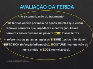 AVALIAÇÃO DA FERIDA
 A sistematização do tratamento
de feridas ocorre por meio de ações simples que visam
remover barreiras que impedem a cicatrização. Essas
barreiras são expressas na palavra TIME. Essas letras
 referem-se às palavras inglesas TISSUE (tecido não viável),
INFECTION (infecção/inflamação), MOISTURE (manutenção do
meio úmido) e EDGE (epitelização).
APRESENTAÇÃO INSTITUCIONAL
 
