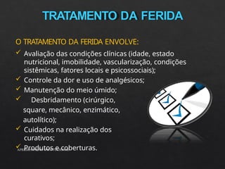 TRATAMENTO DA FERIDA
APRESENTAÇÃO INSTITUCIONAL
O TRATAMENTO DA FERIDA ENVOLVE:
 Avaliação das condições clínicas (idade, estado
nutricional, imobilidade, vascularização, condições
sistêmicas, fatores locais e psicossociais);
 Controle da dor e uso de analgésicos;
 Manutenção do meio úmido;
 Desbridamento (cirúrgico,
square, mecânico, enzimático,
autolítico);
 Cuidados na realização dos
curativos;
 Produtos e coberturas.
 