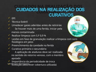CUIDADOS NA REALIZAÇÃO DOS
CURATIVOS
APRESENTAÇÃO INSTITUCIONAL
 EPI
 Técnica Estéril
 Umedecer gazes aderidas antes de retirá-las
 Se houver mais de uma ferida, iniciar pela
menos contaminada
 Realizar limpeza com S.F 0,9 %
 Lesões em fase de granulação realizar a limpeza com soro
fisiológico em jatos
 Preenchimento da cavidade na ferida
 Curativo primário x secundário
 A aplicação de ataduras deve ser realizada
no sentido do retorno venoso, com o membro
apoiado
 Importância da periodicidade de troca
 Evolução (descrever cobertura utilizada)
 