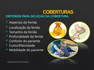 COBERTURAS
APRESENTAÇÃO INSTITUCIONAL
CRITÉRIOS PARA SELEÇÃO DA COBERTURA
 Aspectos da Ferida
 Localização da ferida
 Tamanho da ferida
 Profundidade da ferida
 Conforto do paciente
 Custo/Efetividade
 Mobilidade do paciente
 