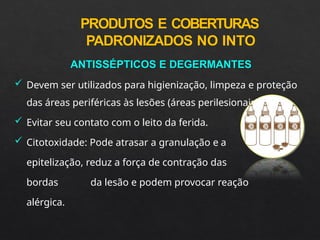 PRODUTOS E COBERTURAS
PADRONIZADOS NO INTO
ANTISSÉPTICOS E DEGERMANTES
 Devem ser utilizados para higienização, limpeza e proteção
das áreas periféricas às lesões (áreas perilesionais).
 Evitar seu contato com o leito da ferida.
 Citotoxidade: Pode atrasar a granulação e a
epitelização, reduz a força de contração das
bordas da lesão e podem provocar reação
alérgica.
 