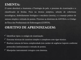 EMENTA:
O curso abordará a Anatomia e Fisiologia da pele, o processo de cicatrização e a
classificação de feridas. Foca na técnica asséptica, seleção de coberturas
tecnológicas, desbridamento biológico e mecânico (teoria), e o manejo prático de
suturas simples e retirada de pontos. Priorizar as diretrizes da ANVISA e o Código
de Ética dos Profissionais de Enfermagem (COFEN).
OBJETIVO DE APRENDIZAGEM:
 Identificar tipos e o estágio de cicatrização.
 Executar técnicas de curativos simples e complexos com rigor técnico.
 Realizar suturas de baixa complexidade (em caráter de urgência/suporte conforme
protocolos institucionais) e retirada de pontos.
 Manipular instrumental cirúrgico com destreza.
 
