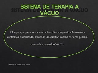 SISTEMA DE TERAPIA A
VÁCUO
Terapia que promove a cicatrização utilizando pressão subatmosférica
controloda e localizada, através de um curativo coberto por uma película
conectada ao aparelho V
AC ®.
APRESENTAÇÃO INSTITUCIONAL
 