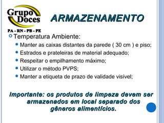 ARMAZENAMENTO
 Temperatura    Ambiente:
   Manter   as caixas distantes da parede ( 30 cm ) e piso;
   Estrados e prateleiras de material adequado;
   Respeitar o empilhamento máximo;
   Utilizar o método PVPS;
   Manter a etiqueta de prazo de validade visível;



Importante: os produtos de limpeza devem ser
     armazenados em local separado dos
             gêneros alimentícios.
 