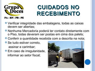 CUIDADOS NO
                     RECEBIMENTO
 Verificar integridade das embalagens, todas as caixas
  devem ser abertas;
 Nenhuma Mercadoria poderá ter contato diretamente com
  o Piso, todas deveram ser postas em cima dos palets;
 Conferir a quantidade recebida com a descrita na nota;
 Se tudo estiver correto,

   assinar e carimbar;
 Em caso de irregularidade,

  informar ao setor fiscal;
 