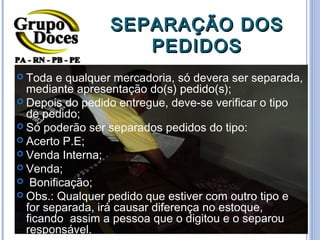 SEPARAÇÃO DOS
                    PEDIDOS
 Toda  e qualquer mercadoria, só devera ser separada,
  mediante apresentação do(s) pedido(s);
 Depois do pedido entregue, deve-se verificar o tipo
  de pedido;
 Só poderão ser separados pedidos do tipo:
 Acerto P.E;
 Venda Interna;
 Venda;
 Bonificação;
 Obs.: Qualquer pedido que estiver com outro tipo e
  for separada, irá causar diferença no estoque,
  ficando assim a pessoa que o digitou e o separou
  responsável.
 