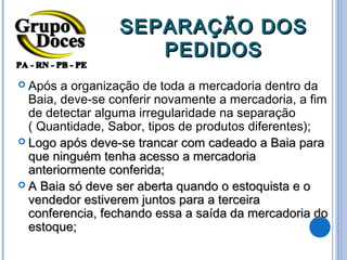 SEPARAÇÃO DOS
                    PEDIDOS
 Após  a organização de toda a mercadoria dentro da
  Baia, deve-se conferir novamente a mercadoria, a fim
  de detectar alguma irregularidade na separação
  ( Quantidade, Sabor, tipos de produtos diferentes);
 Logo após deve-se trancar com cadeado a Baia para
  que ninguém tenha acesso a mercadoria
  anteriormente conferida;
 A Baia só deve ser aberta quando o estoquista e o
  vendedor estiverem juntos para a terceira
  conferencia, fechando essa a saída da mercadoria do
  estoque;
 