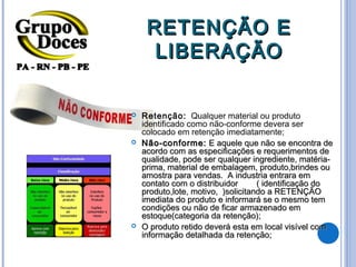 RETENÇÃO E
      LIBERAÇÃO


   Retenção: Qualquer material ou produto
    identificado como não-conforme devera ser
    colocado em retenção imediatamente;
   Não-conforme: E aquele que não se encontra de
    acordo com as especificações e requerimentos de
    qualidade, pode ser qualquer ingrediente, matéria-
    prima, material de embalagem, produto,brindes ou
    amostra para vendas. A industria entrara em
    contato com o distribuidor      ( identificação do
    produto,lote, motivo, )solicitando a RETENÇÃO
    imediata do produto e informará se o mesmo tem
    condições ou não de ficar armazenado em
    estoque(categoria da retenção);
   O produto retido deverá esta em local visível com
    informação detalhada da retenção;
 