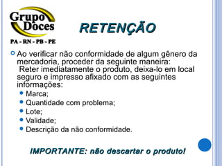 RETENÇÃO
 Ao verificar não conformidade de algum gênero da
 mercadoria, proceder da seguinte maneira:
  Reter imediatamente o produto, deixa-lo em local
 seguro e impresso afixado com as seguintes
 informações:
   Marca;
   Quantidade   com problema;
   Lote;
   Validade;
   Descrição   da não conformidade.

       IMPORTANTE: não descartar o produto!
 
