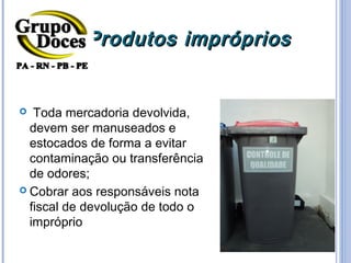 Produtos impróprios


  Toda mercadoria devolvida,
  devem ser manuseados e
  estocados de forma a evitar
  contaminação ou transferência
  de odores;
 Cobrar aos responsáveis nota
  fiscal de devolução de todo o
  impróprio
 