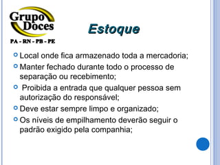 Estoque
 Local onde fica armazenado toda a mercadoria;
 Manter fechado durante todo o processo de
  separação ou recebimento;
 Proibida a entrada que qualquer pessoa sem
  autorização do responsável;
 Deve estar sempre limpo e organizado;

 Os níveis de empilhamento deverão seguir o
  padrão exigido pela companhia;
 