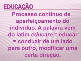 EDUCAÇÃO
Processo contínuo de
aperfeiçoamento do
indivíduo. A palavra vem
do latim educare = educar
= conduzir de um lado
para outro, modificar uma
certa direção.
 