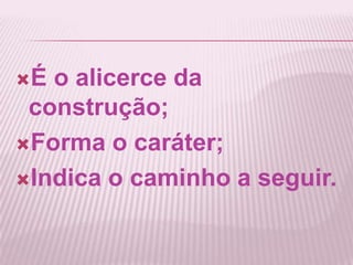 É o alicerce da
construção;
Forma o caráter;
Indica o caminho a seguir.
 