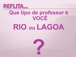 REFLITA...
Que tipo de professor é
VOCÊ
RIO ou LAGOA
?
 
