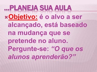 ...PLANEJA SUA AULA
Objetivo: é o alvo a ser
alcançado, está baseado
na mudança que se
pretende no aluno.
Pergunte-se: “O que os
alunos aprenderão?”
 
