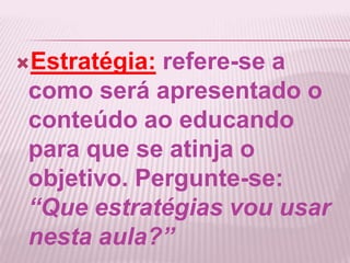 Estratégia: refere-se a
como será apresentado o
conteúdo ao educando
para que se atinja o
objetivo. Pergunte-se:
“Que estratégias vou usar
nesta aula?”
 