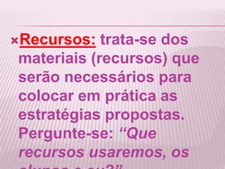 Recursos: trata-se dos
materiais (recursos) que
serão necessários para
colocar em prática as
estratégias propostas.
Pergunte-se: “Que
recursos usaremos, os
 