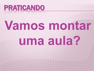PRATICANDO
Vamos montar
uma aula?
 
