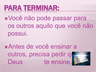 Você não pode passar para
os outros aquilo que você não
possui.
Antes de você ensinar a
outros, precisa pedir que
Deus te ensine.
PARA TERMINAR:
 