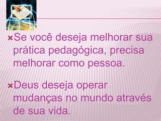 Se você deseja melhorar sua
prática pedagógica, precisa
melhorar como pessoa.
Deus deseja operar
mudanças no mundo através
de sua vida.
 