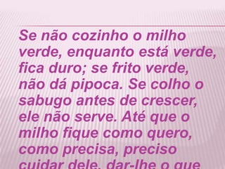 Se não cozinho o milho
verde, enquanto está verde,
fica duro; se frito verde,
não dá pipoca. Se colho o
sabugo antes de crescer,
ele não serve. Até que o
milho fique como quero,
como precisa, preciso
 