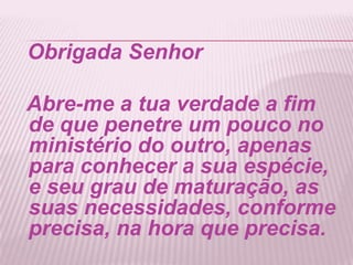 Obrigada Senhor
Abre-me a tua verdade a fim
de que penetre um pouco no
ministério do outro, apenas
para conhecer a sua espécie,
e seu grau de maturação, as
suas necessidades, conforme
precisa, na hora que precisa.
 