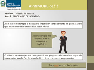 APRIMORE-SE!!!
Módulo 2 Gestão de Pessoas
Aula 7 PROGRAMAS DE INCENTIVO
Além da remuneração é necessário incentivar continuamente as pessoas para
que alcancem metas e resultados desafiadores.
O sistema de recompensas deve possuir um programa de incentivos capaz de
incrementar as relações de intercâmbio entre as pessoas e a organização.
A remuneração fixa
funciona apenas
como fator
higiênico
Teste aqui seus conhecimentos
 