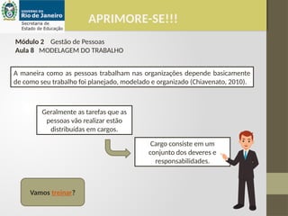 APRIMORE-SE!!!
Módulo 2 Gestão de Pessoas
Aula 8 MODELAGEM DO TRABALHO
Geralmente as tarefas que as
pessoas vão realizar estão
distribuídas em cargos.
A maneira como as pessoas trabalham nas organizações depende basicamente
de como seu trabalho foi planejado, modelado e organizado (Chiavenato, 2010).
Cargo consiste em um
conjunto dos deveres e
responsabilidades.
Vamos treinar?
 