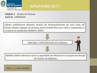 APRIMORE-SE!!!
Módulo 2 Gestão de Pessoas
Aula 10 LIDERANÇA
Lideres estabelecem direções através do desenvolvimento de uma visão de
futuro; depois engajam as pessoas comunicando-lhes essa visão e inspirando-as
a superar os obstáculos (Robbins, 2005).
Liderança = enfrentamento da mudança
Robbins define liderança como a capacidade de influenciar um grupo em direção
ao alcance de objetivos.
Faça aqui uma questão
 