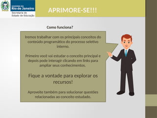 Iremos trabalhar com os principais conceitos do
conteúdo programático do processo seletivo
interno.
Primeiro você vai estudar o conceito principal e
depois pode interagir clicando em links para
ampliar seus conhecimentos.
Fique a vontade para explorar os
recursos!
Aproveite também para solucionar questões
relacionadas ao conceito estudado.
APRIMORE-SE!!!
Como funciona?
 