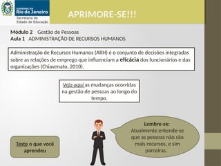 APRIMORE-SE!!!
Módulo 2 Gestão de Pessoas
Aula 1 ADMINISTRAÇÃO DE RECURSOS HUMANOS
Administração de Recursos Humanos (ARH) é o conjunto de decisões integradas
sobre as relações de emprego que influenciam a eficácia dos funcionários e das
organizações (Chiavenato, 2010).
Lembre-se:
Atualmente entende-se
que as pessoas não são
mais recursos, e sim
parceiras.
Teste o que você
aprendeu
Veja aqui as mudanças ocorridas
na gestão de pessoas ao longo do
tempo.
 