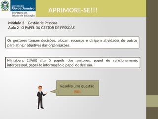 APRIMORE-SE!!!
Módulo 2 Gestão de Pessoas
Aula 2 O PAPEL DO GESTOR DE PESSOAS
Mintzberg (1960) cita 3 papéis dos gestores: papel de relacionamento
interpessoal, papel de informação e papel de decisão.
Os gestores tomam decisões, alocam recursos e dirigem atividades de outros
para atingir objetivos das organizações.
Resolva uma questão
aqui.
 