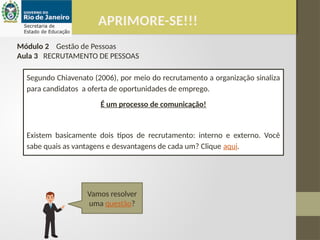 APRIMORE-SE!!!
Módulo 2 Gestão de Pessoas
Aula 3 RECRUTAMENTO DE PESSOAS
Segundo Chiavenato (2006), por meio do recrutamento a organização sinaliza
para candidatos a oferta de oportunidades de emprego.
É um processo de comunicação!
Existem basicamente dois tipos de recrutamento: interno e externo. Você
sabe quais as vantagens e desvantagens de cada um? Clique aqui.
Vamos resolver
uma questão?
 