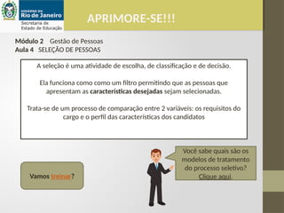 Vamos treinar?
Você sabe quais são os
modelos de tratamento
do processo seletivo?
Clique aqui.
APRIMORE-SE!!!
Módulo 2 Gestão de Pessoas
Aula 4 SELEÇÃO DE PESSOAS
A seleção é uma atividade de escolha, de classificação e de decisão.
Ela funciona como como um filtro permitindo que as pessoas que
apresentam as características desejadas sejam selecionadas.
Trata-se de um processo de comparação entre 2 variáveis: os requisitos do
cargo e o perfil das características dos candidatos
 