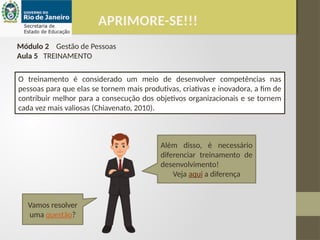 APRIMORE-SE!!!
Módulo 2 Gestão de Pessoas
Aula 5 TREINAMENTO
O treinamento é considerado um meio de desenvolver competências nas
pessoas para que elas se tornem mais produtivas, criativas e inovadora, a fim de
contribuir melhor para a consecução dos objetivos organizacionais e se tornem
cada vez mais valiosas (Chiavenato, 2010).
Além disso, é necessário
diferenciar treinamento de
desenvolvimento!
Veja aqui a diferença
Vamos resolver
uma questão?
 