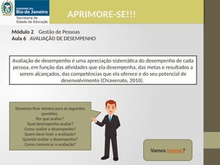 APRIMORE-SE!!!
Módulo 2 Gestão de Pessoas
Aula 6 AVALIAÇÃO DE DESEMPENHO
Avaliação de desempenho é uma apreciação sistemática do desempenho de cada
pessoa, em função das atividades que ela desempenha, das metas e resultados a
serem alcançados, das competências que ela oferece e do seu potencial de
desenvolvimento (Chiavenato, 2010).
Devemos ficar atentos para as seguintes
questões:
Por que avaliar?
Qual desempenho avaliar?
Como avaliar o desempenho?
Quem deve fazer a avaliação?
Quando avaliar o desempenho?
Como comunicar a avaliação?
Vamos treinar?
 