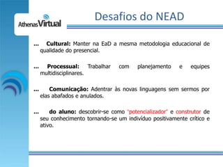 Desafios do NEAD

...     Cultural: Manter na EaD a mesma metodologia educacional de
      qualidade do presencial.

...     Processual: Trabalhar       com    planejamento    e   equipes
      multidisciplinares.

...       Comunicação: Adentrar às novas linguagens sem sermos por
      elas abafados e anulados.

...       do aluno: descobrir-se como “potencializador” e construtor de
      seu conhecimento tornando-se um indivíduo positivamente crítico e
      ativo.
 