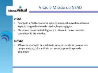Visão e Missão do NEAD

VISÃO
• Educação a Distância é uma ação educacional inovadora desde o
   aspecto da gestão até o da mediação pedagógica.
• Ela requer novas metodologias e a utilização de recursos de
   comunicação atualizados.

MISSÃO
• Oferecer educação de qualidade, ultrapassando as barreiras de
  tempo e espaço. Garantindo um ensino-aprendizagem de
  qualidade.
 