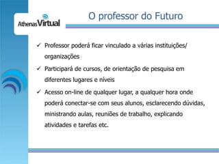 O professor do Futuro

 Professor poderá ficar vinculado a várias instituições/
   organizações

 Participará de cursos, de orientação de pesquisa em
   diferentes lugares e níveis

 Acesso on-line de qualquer lugar, a qualquer hora onde
   poderá conectar-se com seus alunos, esclarecendo dúvidas,
   ministrando aulas, reuniões de trabalho, explicando
   atividades e tarefas etc.
 