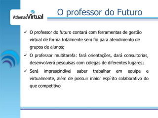 O professor do Futuro

 O professor do futuro contará com ferramentas de gestão
  virtual de forma totalmente sem fio para atendimento de
  grupos de alunos;
 O professor multitarefa: fará orientações, dará consultorias,
  desenvolverá pesquisas com colegas de diferentes lugares;
 Será    imprescindível   saber   trabalhar   em   equipe    e
  virtualmente, além de possuir maior espírito colaborativo do
  que competitivo
 