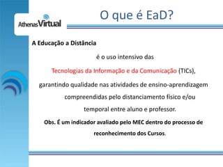 O que é EaD?
A Educação a Distância

                       é o uso intensivo das

      Tecnologias da Informação e da Comunicação (TICs),

  garantindo qualidade nas atividades de ensino-aprendizagem
           compreendidas pelo distanciamento físico e/ou
                  temporal entre aluno e professor.
    Obs. É um indicador avaliado pelo MEC dentro do processo de
                      reconhecimento dos Cursos.
 