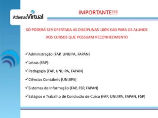 IMPORTANTE!!!

SÓ PODERÁ SER OFERTADA AS DISCIPLINAS 100% EAD PARA OS ALUNOS
           DOS CURSOS QUE POSSUAM RECONHECIMENTO



Administração (FAP, UNIJIPA, FAPAN)

Letras (FAP)
Pedagogia (FAP, UNIJIPA, FAPAN)
Ciências Contábeis (UNIJIPA)
Sistemas de Informação (FAP, FSP, FAPAN)
Estágios e Trabalho de Conclusão de Curso (FAP, UNIJIPA, FAPAN, FSP)
 
